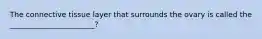 The connective tissue layer that surrounds the ovary is called the _______________________?