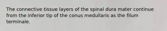 The <a href='https://www.questionai.com/knowledge/kYDr0DHyc8-connective-tissue' class='anchor-knowledge'>connective tissue</a> layers of the spinal dura mater continue from the inferior tip of the conus medullaris as the filum terminale.