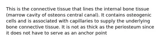 This is the connective tissue that lines the internal bone tissue (marrow cavity of osteons central canal). It contains osteogenic cells and is associated with capillaries to supply the underlying bone connective tissue. It is not as thick as the periosteum since it does not have to serve as an anchor point