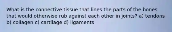 What is the connective tissue that lines the parts of the bones that would otherwise rub against each other in joints? a) tendons b) collagen c) cartilage d) ligaments