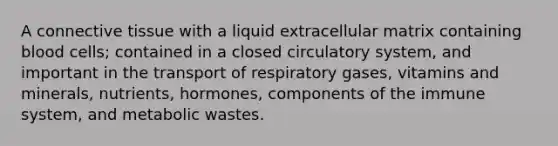 A <a href='https://www.questionai.com/knowledge/kYDr0DHyc8-connective-tissue' class='anchor-knowledge'>connective tissue</a> with a liquid extracellular matrix containing blood cells; contained in a closed circulatory system, and important in the transport of respiratory gases, vitamins and minerals, nutrients, hormones, components of the immune system, and metabolic wastes.