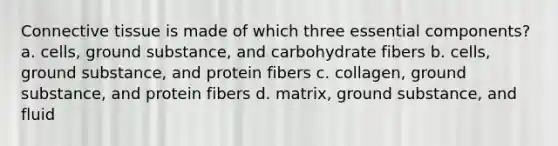 Connective tissue is made of which three essential components? a. cells, ground substance, and carbohydrate fibers b. cells, ground substance, and protein fibers c. collagen, ground substance, and protein fibers d. matrix, ground substance, and fluid