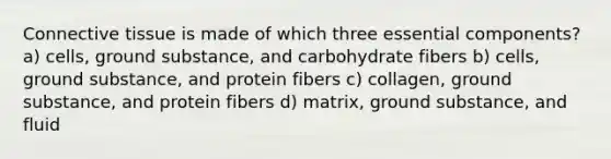 Connective tissue is made of which three essential components? a) cells, ground substance, and carbohydrate fibers b) cells, ground substance, and protein fibers c) collagen, ground substance, and protein fibers d) matrix, ground substance, and fluid