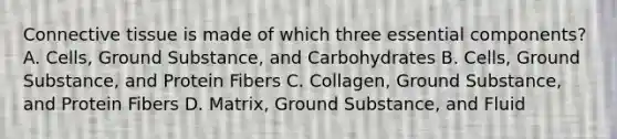 Connective tissue is made of which three essential components? A. Cells, Ground Substance, and Carbohydrates B. Cells, Ground Substance, and Protein Fibers C. Collagen, Ground Substance, and Protein Fibers D. Matrix, Ground Substance, and Fluid