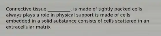 Connective tissue __________. is made of tightly packed cells always plays a role in physical support is made of cells embedded in a solid substance consists of cells scattered in an extracellular matrix