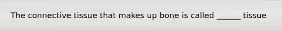 The connective tissue that makes up bone is called ______ tissue