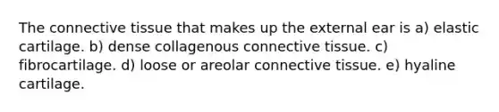 The connective tissue that makes up the external ear is a) elastic cartilage. b) dense collagenous connective tissue. c) fibrocartilage. d) loose or areolar connective tissue. e) hyaline cartilage.