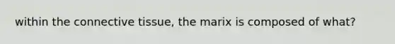 within the connective tissue, the marix is composed of what?