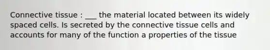 Connective tissue : ___ the material located between its widely spaced cells. Is secreted by the connective tissue cells and accounts for many of the function a properties of the tissue