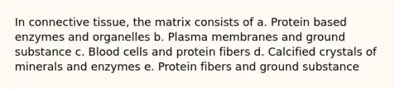 In <a href='https://www.questionai.com/knowledge/kYDr0DHyc8-connective-tissue' class='anchor-knowledge'>connective tissue</a>, the matrix consists of a. Protein based enzymes and organelles b. Plasma membranes and ground substance c. Blood cells and protein fibers d. Calcified crystals of minerals and enzymes e. Protein fibers and ground substance