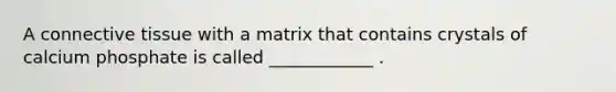 A connective tissue with a matrix that contains crystals of calcium phosphate is called ____________ .