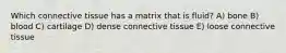 Which connective tissue has a matrix that is fluid? A) bone B) blood C) cartilage D) dense connective tissue E) loose connective tissue