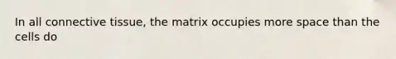 In all connective tissue, the matrix occupies more space than the cells do