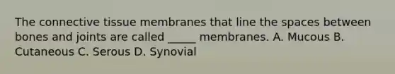 The connective tissue membranes that line the spaces between bones and joints are called _____ membranes. A. Mucous B. Cutaneous C. Serous D. Synovial