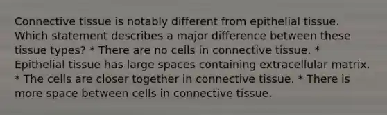 <a href='https://www.questionai.com/knowledge/kYDr0DHyc8-connective-tissue' class='anchor-knowledge'>connective tissue</a> is notably different from <a href='https://www.questionai.com/knowledge/k7dms5lrVY-epithelial-tissue' class='anchor-knowledge'>epithelial tissue</a>. Which statement describes a major difference between these tissue types? * There are no cells in connective tissue. * Epithelial tissue has large spaces containing <a href='https://www.questionai.com/knowledge/kIRXZ7sXzN-extracellular-matrix' class='anchor-knowledge'>extracellular matrix</a>. * The cells are closer together in connective tissue. * There is more space between cells in connective tissue.