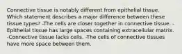 Connective tissue is notably different from epithelial tissue. Which statement describes a major difference between these tissue types? -The cells are closer together in connective tissue. -Epithelial tissue has large spaces containing extracellular matrix. -Connective tissue lacks cells. -The cells of connective tissues have more space between them.