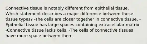 <a href='https://www.questionai.com/knowledge/kYDr0DHyc8-connective-tissue' class='anchor-knowledge'>connective tissue</a> is notably different from <a href='https://www.questionai.com/knowledge/k7dms5lrVY-epithelial-tissue' class='anchor-knowledge'>epithelial tissue</a>. Which statement describes a major difference between these tissue types? -The cells are closer together in connective tissue. -Epithelial tissue has large spaces containing extracellular matrix. -Connective tissue lacks cells. -The cells of connective tissues have more space between them.