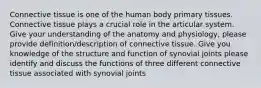 Connective tissue is one of the human body primary tissues. Connective tissue plays a crucial role in the articular system. Give your understanding of the anatomy and physiology, please provide definition/description of connective tissue. Give you knowledge of the structure and function of synovial joints please identify and discuss the functions of three different connective tissue associated with synovial joints