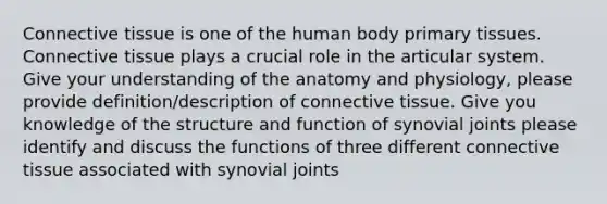 Connective tissue is one of the human body primary tissues. Connective tissue plays a crucial role in the articular system. Give your understanding of the anatomy and physiology, please provide definition/description of connective tissue. Give you knowledge of the structure and function of synovial joints please identify and discuss the functions of three different connective tissue associated with synovial joints