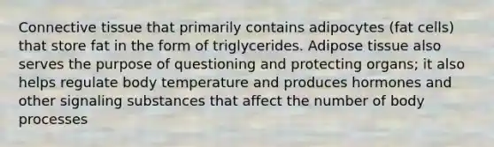 Connective tissue that primarily contains adipocytes (fat cells) that store fat in the form of triglycerides. Adipose tissue also serves the purpose of questioning and protecting organs; it also helps regulate body temperature and produces hormones and other signaling substances that affect the number of body processes