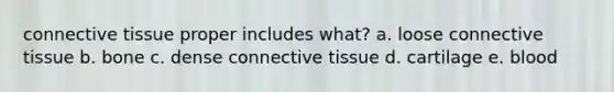 connective tissue proper includes what? a. loose connective tissue b. bone c. dense connective tissue d. cartilage e. blood