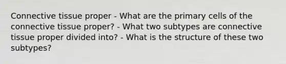 Connective tissue proper - What are the primary cells of the connective tissue proper? - What two subtypes are connective tissue proper divided into? - What is the structure of these two subtypes?