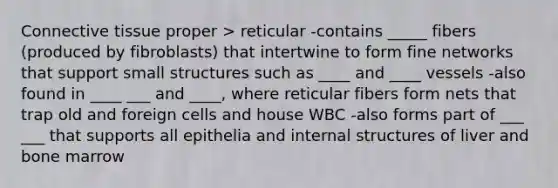 Connective tissue proper > reticular -contains _____ fibers (produced by fibroblasts) that intertwine to form fine networks that support small structures such as ____ and ____ vessels -also found in ____ ___ and ____, where reticular fibers form nets that trap old and foreign cells and house WBC -also forms part of ___ ___ that supports all epithelia and internal structures of liver and bone marrow