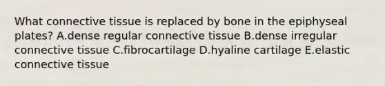 What <a href='https://www.questionai.com/knowledge/kYDr0DHyc8-connective-tissue' class='anchor-knowledge'>connective tissue</a> is replaced by bone in the epiphyseal plates? A.dense regular connective tissue B.dense irregular connective tissue C.fibrocartilage D.hyaline cartilage E.elastic connective tissue