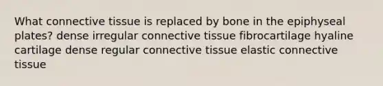 What connective tissue is replaced by bone in the epiphyseal plates? dense irregular connective tissue fibrocartilage hyaline cartilage dense regular connective tissue elastic connective tissue