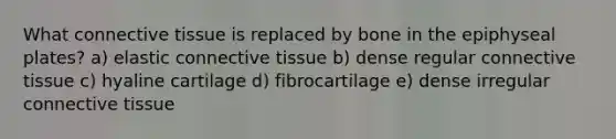 What <a href='https://www.questionai.com/knowledge/kYDr0DHyc8-connective-tissue' class='anchor-knowledge'>connective tissue</a> is replaced by bone in the epiphyseal plates? a) elastic connective tissue b) dense regular connective tissue c) hyaline cartilage d) fibrocartilage e) dense irregular connective tissue