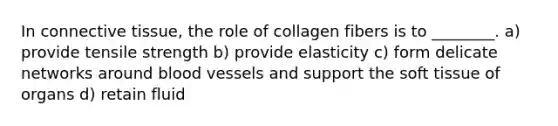 In connective tissue, the role of collagen fibers is to ________. a) provide tensile strength b) provide elasticity c) form delicate networks around blood vessels and support the soft tissue of organs d) retain fluid