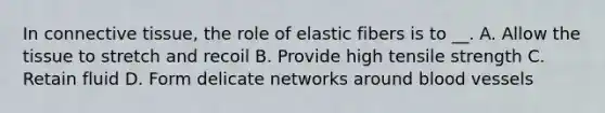 In connective tissue, the role of elastic fibers is to __. A. Allow the tissue to stretch and recoil B. Provide high tensile strength C. Retain fluid D. Form delicate networks around blood vessels