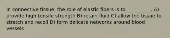 In <a href='https://www.questionai.com/knowledge/kYDr0DHyc8-connective-tissue' class='anchor-knowledge'>connective tissue</a>, the role of elastic fibers is to __________. A) provide high tensile strength B) retain fluid C) allow the tissue to stretch and recoil D) form delicate networks around <a href='https://www.questionai.com/knowledge/kZJ3mNKN7P-blood-vessels' class='anchor-knowledge'>blood vessels</a>