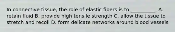 In <a href='https://www.questionai.com/knowledge/kYDr0DHyc8-connective-tissue' class='anchor-knowledge'>connective tissue</a>, the role of elastic fibers is to __________. A. retain fluid B. provide high tensile strength C. allow the tissue to stretch and recoil D. form delicate networks around <a href='https://www.questionai.com/knowledge/kZJ3mNKN7P-blood-vessels' class='anchor-knowledge'>blood vessels</a>