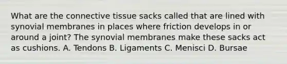 What are the connective tissue sacks called that are lined with synovial membranes in places where friction develops in or around a joint? The synovial membranes make these sacks act as cushions. A. Tendons B. Ligaments C. Menisci D. Bursae