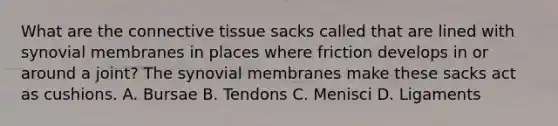 What are the connective tissue sacks called that are lined with synovial membranes in places where friction develops in or around a joint? The synovial membranes make these sacks act as cushions. A. Bursae B. Tendons C. Menisci D. Ligaments