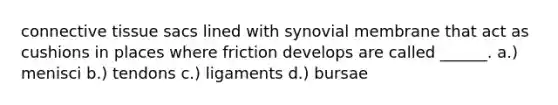 connective tissue sacs lined with synovial membrane that act as cushions in places where friction develops are called ______. a.) menisci b.) tendons c.) ligaments d.) bursae