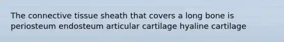 The connective tissue sheath that covers a long bone is periosteum endosteum articular cartilage hyaline cartilage