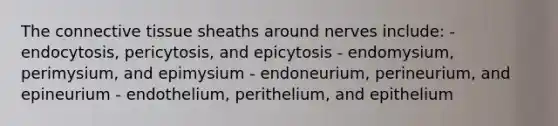 The <a href='https://www.questionai.com/knowledge/kYDr0DHyc8-connective-tissue' class='anchor-knowledge'>connective tissue</a> sheaths around nerves include: - endocytosis, pericytosis, and epicytosis - endomysium, perimysium, and epimysium - endoneurium, perineurium, and epineurium - endothelium, perithelium, and epithelium