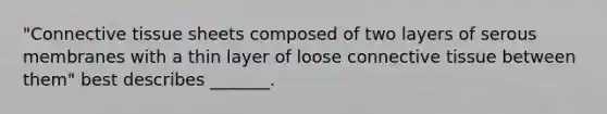 "Connective tissue sheets composed of two layers of serous membranes with a thin layer of loose connective tissue between them" best describes _______.