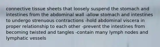 connective tissue sheets that loosely suspend the stomach and intestines from the abdominal wall -allow stomach and intestines to undergo strenuous contractions -hold abdominal viscera in proper relationship to each other -prevent the intestines from becoming twisted and tangles -contain many lymph nodes and lymphatic vessels