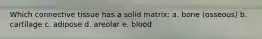 Which connective tissue has a solid matrix: a. bone (osseous) b. cartilage c. adipose d. areolar e. blood