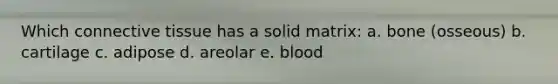 Which connective tissue has a solid matrix: a. bone (osseous) b. cartilage c. adipose d. areolar e. blood