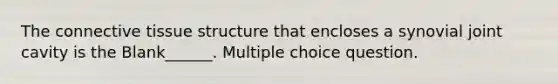 The connective tissue structure that encloses a synovial joint cavity is the Blank______. Multiple choice question.