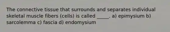 The connective tissue that surrounds and separates individual skeletal muscle fibers (cells) is called _____. a) epimysium b) sarcolemma c) fascia d) endomysium