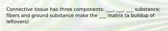 Connective tissue has three components: ___, ___, ___ substance; fibers and ground substance make the ___ matrix (a buildup of leftovers)