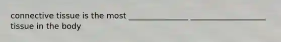 connective tissue is the most _______________ ___________________ tissue in the body