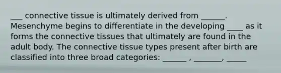 ___ <a href='https://www.questionai.com/knowledge/kYDr0DHyc8-connective-tissue' class='anchor-knowledge'>connective tissue</a> is ultimately derived from ______. Mesenchyme begins to differentiate in the developing ____ as it forms the connective tissues that ultimately are found in the adult body. The connective tissue types present after birth are classified into three broad categories: ______ , _______, _____