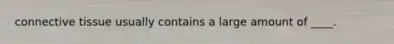 connective tissue usually contains a large amount of ____.