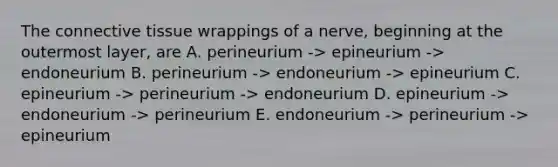 The connective tissue wrappings of a nerve, beginning at the outermost layer, are A. perineurium -> epineurium -> endoneurium B. perineurium -> endoneurium -> epineurium C. epineurium -> perineurium -> endoneurium D. epineurium -> endoneurium -> perineurium E. endoneurium -> perineurium -> epineurium